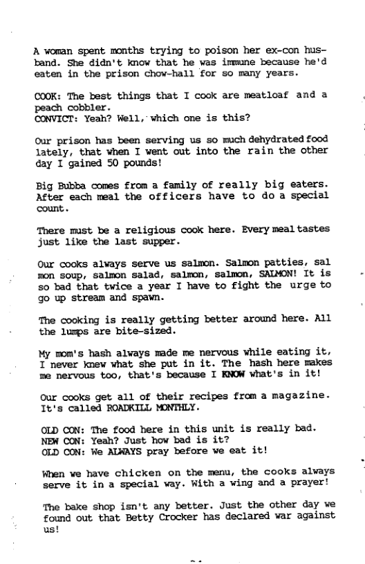A voman spent months trying to poison her ex-con hus- band. She didn’t know that he was immune because he’d eaten in the prison chow-hall for so many years. COOK: The best things that I cook are meatloaf and a peach cobbler. CONVICT: Yeah? Well, vhich one is this? Our prison has been serving us so much dehydrated food lately, that when I went out into the rain the other day T gained 50 pounds! Big Bubba comes from a family of really big eaters. After each meal the officers have to do a special count.. There must be a religious cook here. Every meal tastes just like the last supper. Our cocks alvays serve us salwon. Salmon patties, sal non soup, salmon salad, salmon, salmon, SALMON! It is 5o bad that twice a year I have to fight the urge to go up stream and spawn. The cooking is really getting better around here. All the lumps are bite-sized. My mom’s hash alvays made me nervous while eating it, I never knev what she put in it. The hash here makes me nervous too, that’s because I KNOW what’s in it! our cooks get all of their recipes from a magazine. It’s called ROADKILL MONTHLY. OLD CON: The food here in this unit is really bad. NEW CON: Yeah? Just how bad is it? OLD CON: We ALWAYS pray before e eat it! When we have chicken on the menu, the cooks always serve it in a special vay. With a wing and a prayer! The bake shop isn’t any better. Just the other day we found out that Betty Crocker has declared war against us!
